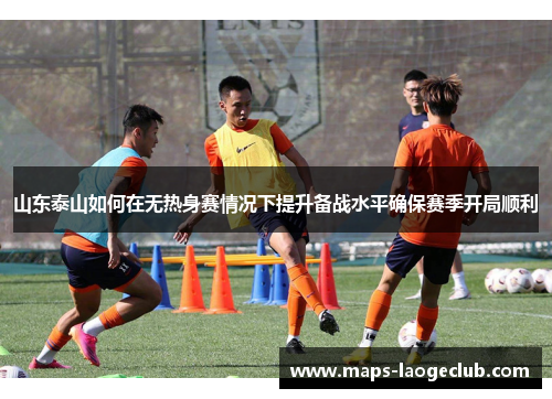 山东泰山如何在无热身赛情况下提升备战水平确保赛季开局顺利