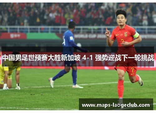 中国男足世预赛大胜新加坡 4-1 强势迎战下一轮挑战